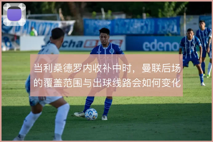 当利桑德罗内收补中时，曼联后场的覆盖范围与出球线路会如何变化