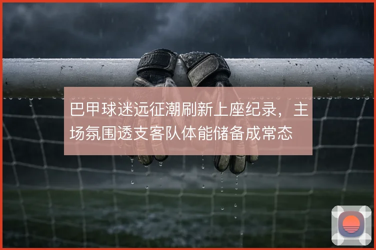 巴甲球迷远征潮刷新上座纪录，主场氛围透支客队体能储备成常态