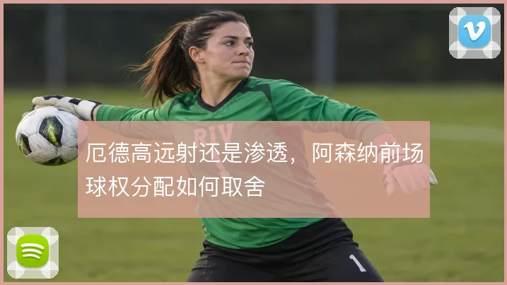 厄德高远射还是渗透,阿森纳前场球权分配如何取舍