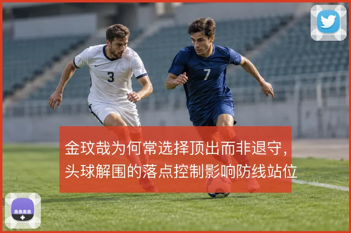 金玟哉为何常选择顶出而非退守，头球解围的落点控制影响防线站位