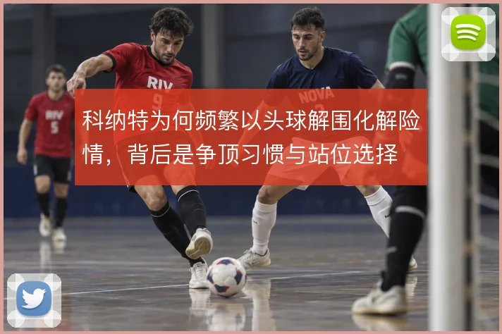 科纳特为何频繁以头球解围化解险情，背后是争顶习惯与站位选择
