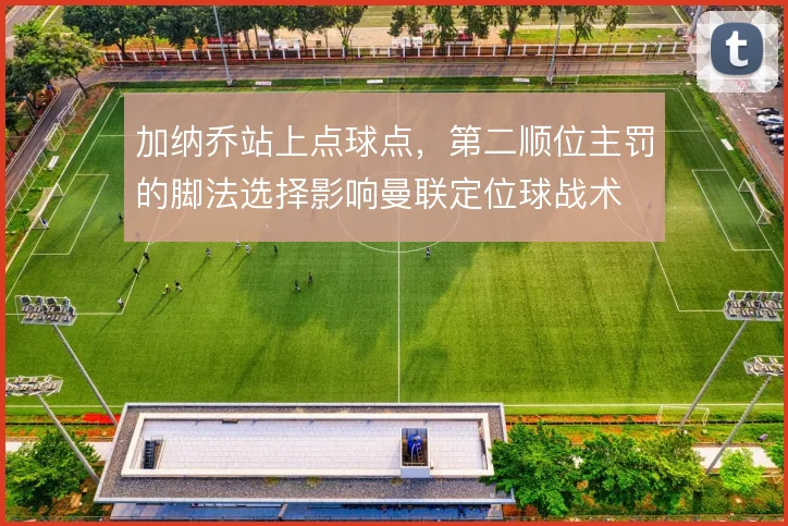 加纳乔站上点球点，第二顺位主罚的脚法选择影响曼联定位球战术