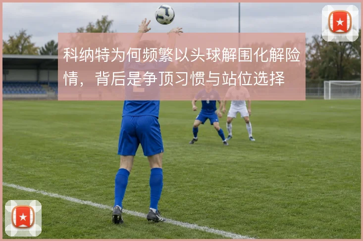科纳特为何频繁以头球解围化解险情，背后是争顶习惯与站位选择