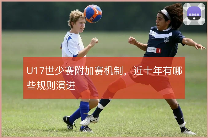U17世少赛附加赛机制，近十年有哪些规则演进