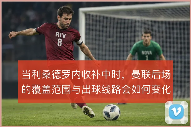 当利桑德罗内收补中时，曼联后场的覆盖范围与出球线路会如何变化