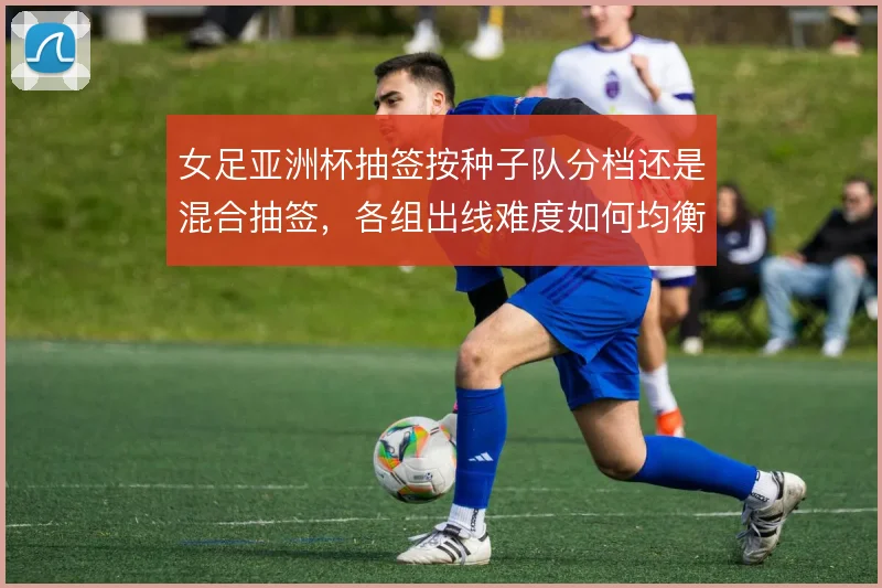 女足亚洲杯抽签按种子队分档还是混合抽签，各组出线难度如何均衡