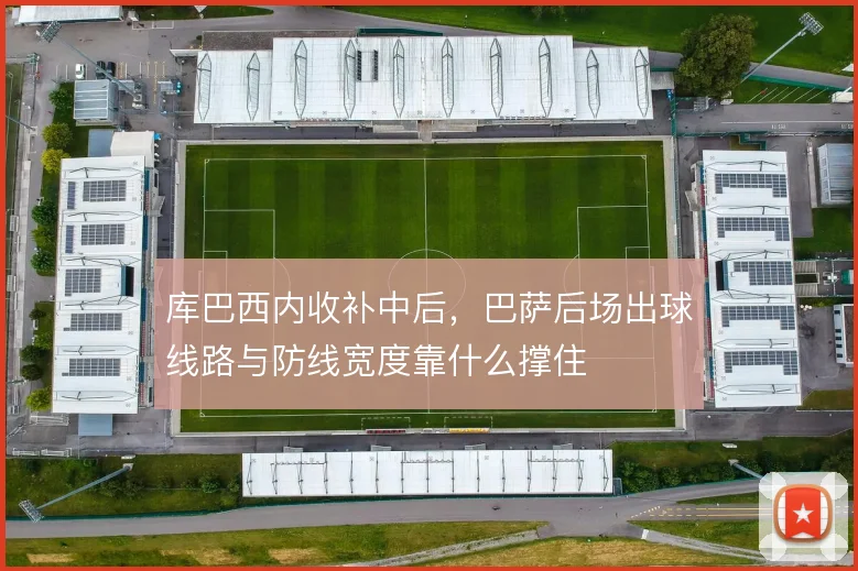 库巴西内收补中后,巴萨后场出球线路与防线宽度靠什么撑住