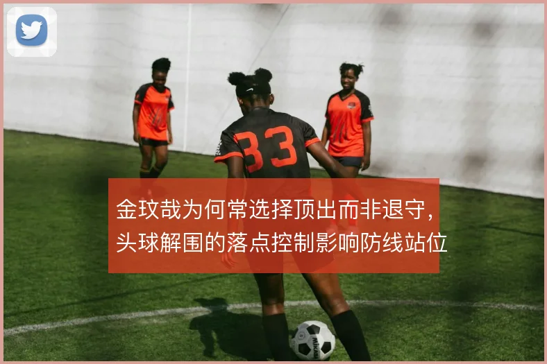 金玟哉为何常选择顶出而非退守,头球解围的落点控制影响防线站位