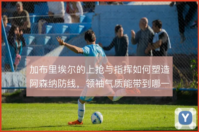 加布里埃尔的上抢与指挥如何塑造阿森纳防线，领袖气质能带到哪一步