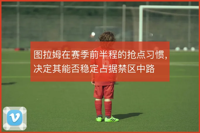 图拉姆在赛季前半程的抢点习惯，决定其能否稳定占据禁区中路