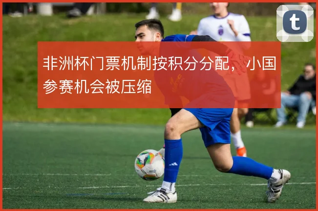 非洲杯门票机制按积分分配，小国参赛机会被压缩