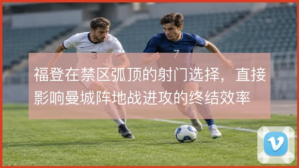 福登在禁区弧顶的射门选择，直接影响曼城阵地战进攻的终结效率