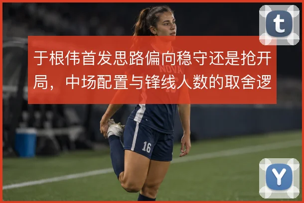 于根伟首发思路偏向稳守还是抢开局，中场配置与锋线人数的取舍逻辑