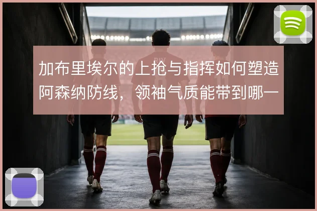 加布里埃尔的上抢与指挥如何塑造阿森纳防线，领袖气质能带到哪一步