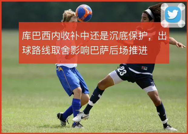 库巴西内收补中还是沉底保护，出球路线取舍影响巴萨后场推进