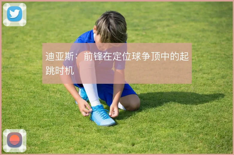 迪亚斯：前锋在定位球争顶中的起跳时机