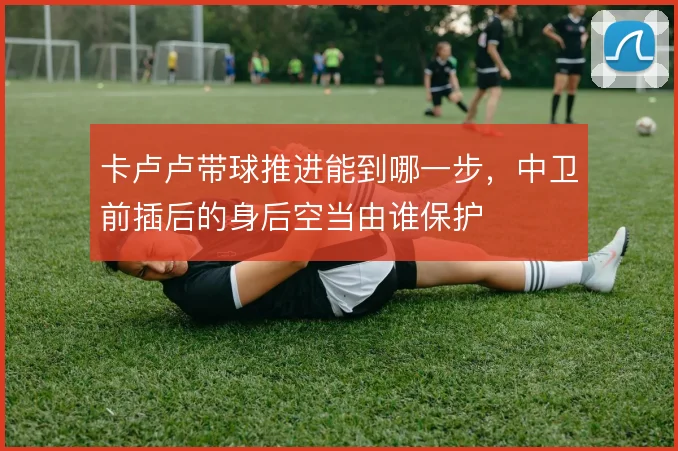 卡卢卢带球推进能到哪一步，中卫前插后的身后空当由谁保护