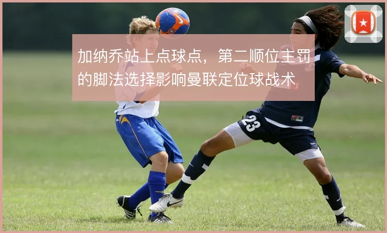 加纳乔站上点球点，第二顺位主罚的脚法选择影响曼联定位球战术