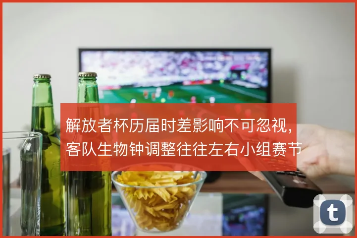 解放者杯历届时差影响不可忽视，客队生物钟调整往往左右小组赛节奏