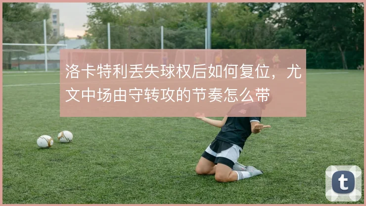 洛卡特利丢失球权后如何复位,尤文中场由守转攻的节奏怎么带
