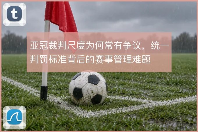 亚冠裁判尺度为何常有争议，统一判罚标准背后的赛事管理难题