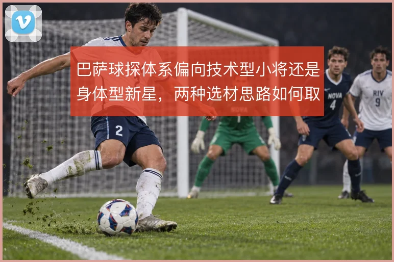巴萨球探体系偏向技术型小将还是身体型新星，两种选材思路如何取舍